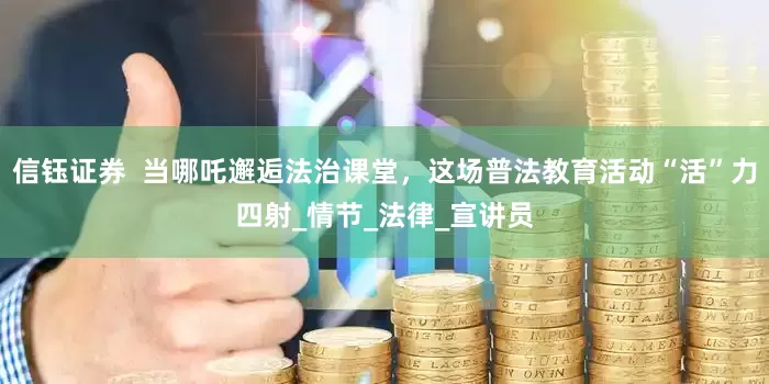 信钰证券  当哪吒邂逅法治课堂，这场普法教育活动“活”力四射_情节_法律_宣讲员