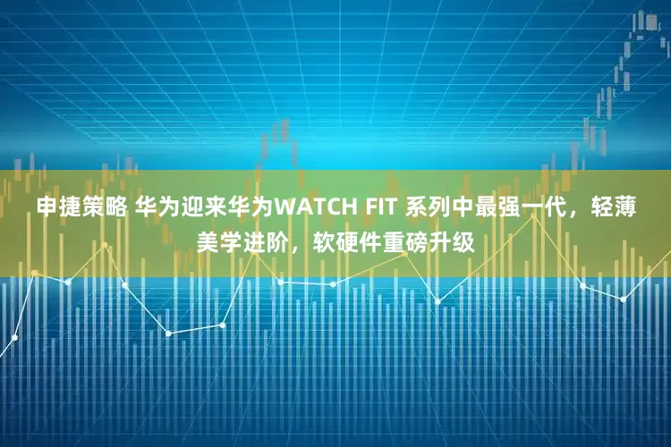 申捷策略 华为迎来华为WATCH FIT 系列中最强一代，轻薄美学进阶，软硬件重磅升级