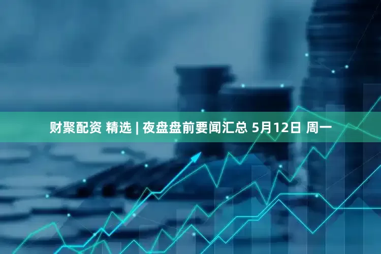 财聚配资 精选 | 夜盘盘前要闻汇总 5月12日 周一