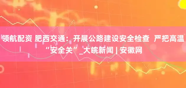 领航配资 肥西交通：开展公路建设安全检查  严把高温“安全关”_大皖新闻 | 安徽网