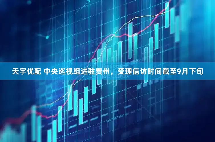 天宇优配 中央巡视组进驻贵州，受理信访时间截至9月下旬