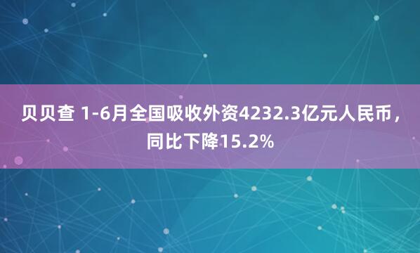 贝贝查 1-6月全国吸收外资4232.3亿元人民币，同比下降15.2%