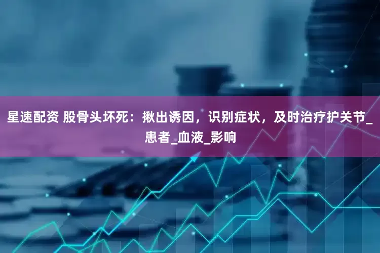 星速配资 股骨头坏死：揪出诱因，识别症状，及时治疗护关节_患者_血液_影响