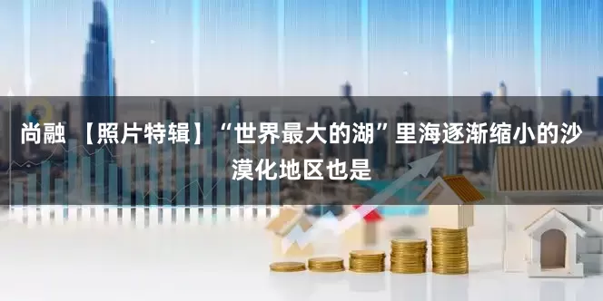 尚融 【照片特辑】“世界最大的湖”里海逐渐缩小的沙漠化地区也是