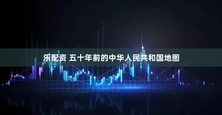 乐配资 五十年前的中华人民共和国地图