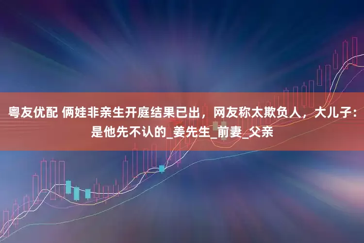 粤友优配 俩娃非亲生开庭结果已出，网友称太欺负人，大儿子：是他先不认的_姜先生_前妻_父亲