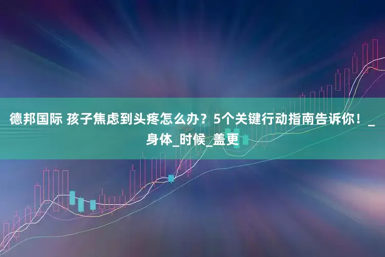 德邦国际 孩子焦虑到头疼怎么办？5个关键行动指南告诉你！_身体_时候_盖更