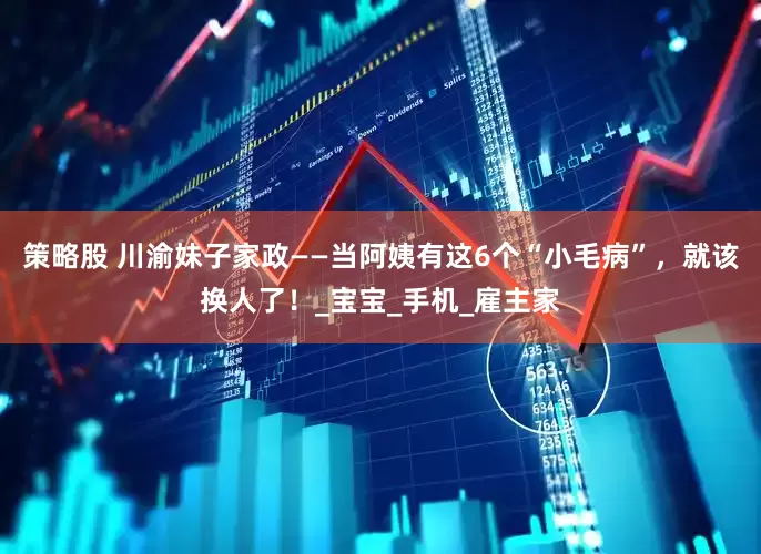 策略股 川渝妹子家政——当阿姨有这6个“小毛病”，就该换人了！_宝宝_手机_雇主家