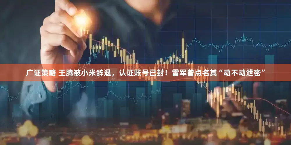 广证策略 王腾被小米辞退，认证账号已封！雷军曾点名其“动不动泄密”