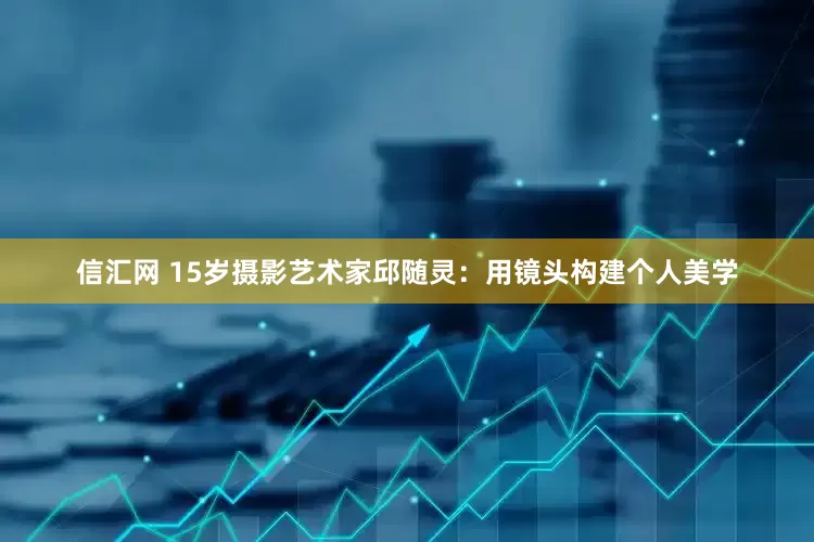 信汇网 15岁摄影艺术家邱随灵：用镜头构建个人美学