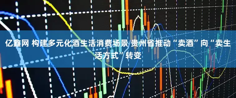 亿鑫网 构建多元化酒生活消费场景 贵州省推动“卖酒”向“卖生活方式”转变