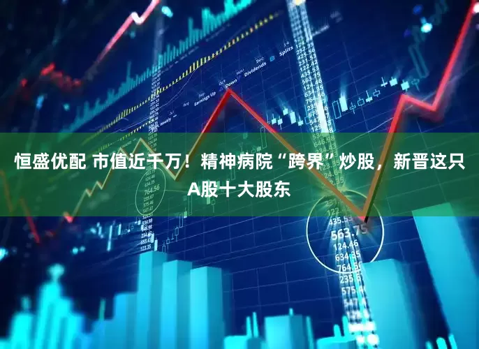 恒盛优配 市值近千万！精神病院“跨界”炒股，新晋这只A股十大股东